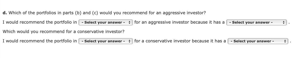 d. Which of the portfolios in parts (b) and (c) would you recommend for an aggressive investor?
I would recommend the portfolio in
- Select your answer -
+ for an aggressive investor because it has a
- Select your answer -
Which would you recommend for a conservative investor?
I would recommend the portfolio in
- Select your answer -
+ for a conservative investor because it has a
- Select your answer -
