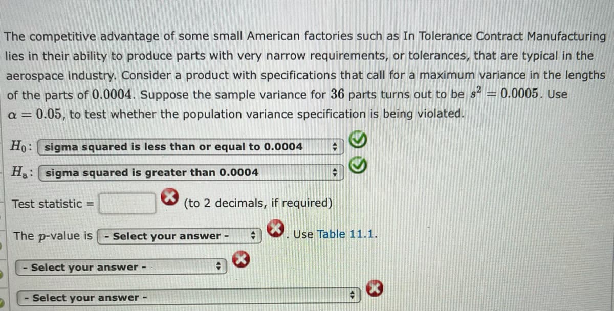 The competitive advantage of some small American factories such as In Tolerance Contract Manufacturing
lies in their ability to produce parts with very narrow requirements, or tolerances, that are typical in the
aerospace industry. Consider a product with specifications that call for a maximum variance in the lengths
of the parts of 0.0004. Suppose the sample variance for 36 parts turns out to be s
a = 0.05, to test whether the population variance specification is being violated.
0.0005. Use
Ho: sigma squared is less than or equal to 0.0004
Ha: sigma squared is greater than 0.0004
Test statistic =
(to 2 decimals, if required)
The p-value is
Select your answer -
. Use Table 11.1.
Select your answer -
- Select your answer -
