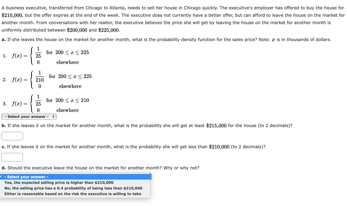 A business executive, transferred from Chicago to Atlanta, needs to sell her house in Chicago quickly. The executive's employer has offered to buy the house for
$210,000, but the offer expires at the end of the week. The executive does not currently have a better offer, but can afford to leave the house on the market for
another month. From conversations with her realtor, the executive believes the price she will get by leaving the house on the market for another month is
uniformly distributed between $200,000 and $225,000.
a. If she leaves the house on the market for another month, what is the probability density function for the sales price? Note: x is in thousands of dollars.
1. f(x) =
for 200 < x < 225
25
elsewhere
1
for 200 < x < 225
2. f(x) =
210
elsewhere
3. f(x) :
for 200 < x < 210
25
elsewhere
- Select your answer -
b. If she leaves it on the market for another month, what is the probability she will get at least $215,000 for the house (to 2 decimals)?
c. If she leaves it on the market for another month, what is the probability she will get less than $210,000 (to 2 decimals)?
d. Should the executive leave the house on the market for another month? Why or why not?
/ - Select your answer -
Yes, the expected selling price is higher than $210,000
No, the selling price has a 0.4 probability of being less than $210,000
Either is reasonable based on the risk the executive is willing to take
