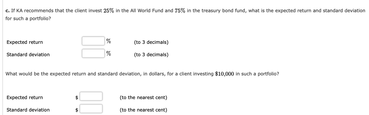 c. If KA recommends that the client invest 25% in the All World Fund and 75% in the treasury bond fund, what is the expected return and standard deviation
for such a portfolio?
Expected return
(to 3 decimals)
Standard deviation
(to 3 decimals)
What would be the expected return and standard deviation, in dollars, for a client investing $10,000 in such a portfolio?
Expected return
(to the nearest cent)
Standard deviation
(to the nearest cent)
00
%24
%24
