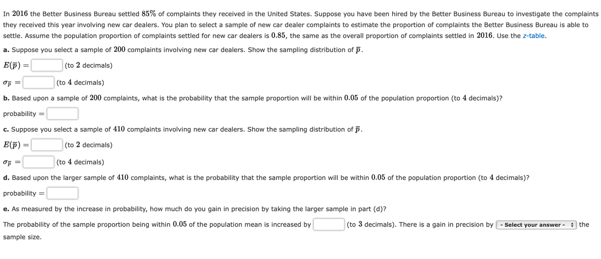 In 2016 the Better Business Bureau settled 85% of complaints they received in the United States. Suppose you have been hired by the Better Business Bureau to investigate the complaints
they received this year involving new car dealers. You plan to select a sample of new car dealer complaints to estimate the proportion of complaints the Better Business Bureau is able to
settle. Assume the population proportion of complaints settled for new car dealers is 0.85, the same as the overall proportion of complaints settled in 2016. Use the z-table.
a. Suppose you select a sample of 200 complaints involving new car dealers. Show the sampling distribution of p.
E(F) =
(to 2 decimals)
Op =
(to 4 decimals)
b. Based upon a sample of 200 complaints, what is the probability that the sample proportion will be within 0.05 of the population proportion (to 4 decimals)?
probability
c. Suppose you select a sample of 410 complaints involving new car dealers. Show the sampling distribution of p.
E(F) =
(to 2 decimals)
(to 4 decimals)
d. Based upon the larger sample of 410 complaints, what is the probability that the sample proportion will be within 0.05 of the population proportion (to 4 decimals)?
probability =
e. As measured by the increase in probability, how much do you gain in precision by taking the larger sample in part (d)?
The probability of the sample proportion being within 0.05 of the population mean is increased by
(to 3 decimals). There is a gain in precision by
- Select your answer -
+ the
sample size.

