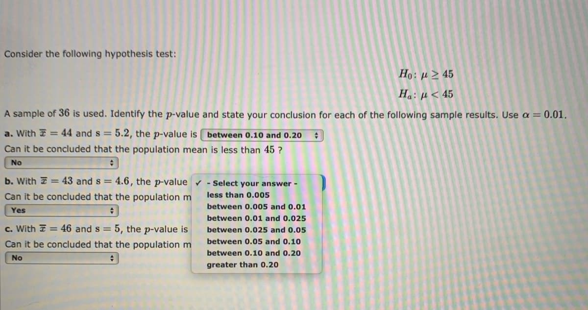 Consider the following hypothesis test:
Ho: µ > 45
Ha: µ < 45
A sample of 36 is used. Identify the p-value and state your conclusion for each of the following sample results. Use a = 0.01.
a. With = 44 and s =
5.2, the p-value is
between 0.10 and 0.20
Can it be concluded that the population mean is less than 45 ?
No
b. With = 43 and s = 4.6, the p-value v - Select your answer -
Can it be concluded that the population m
less than 0.005
between 0.005 and 0.01
Yes
between 0.01 and 0.025
c. With = 46 and s = 5, the p-value is
between 0.025 and 0.05
Can it be concluded that the population m
between 0.05 and 0.10
between 0.10 and 0.20
No
greater than 0.20
