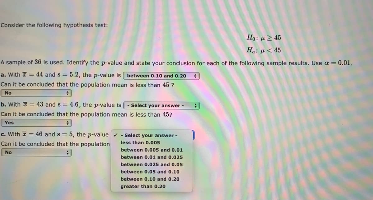 Consider the following hypothesis test:
Ho: µ > 45
Ha: µ < 45
A sample of 36 is used. Identify the p-value and state your conclusion for each of the following sample results. Use a = 0.01.
a. With I = 44 and s = 5.2, the p-value is between 0.10 and 0.20
Can it be concluded that the population mean is less than 45 ?
No
b. With a = 43 and s = 4.6, the p-value is - Select your answer -
Can it be concluded that the population mean is less than 45?
Yes
c. With I = 46 and s = 5, the p-value v - Select your answer -
Can it be concluded that the population
less than 0.005
between 0.005 and 0.01
No
between 0.01 and 0.025
between 0.025 and 0.05
between 0.05 and 0.10
between 0.10 and 0.20
greater than 0.20
