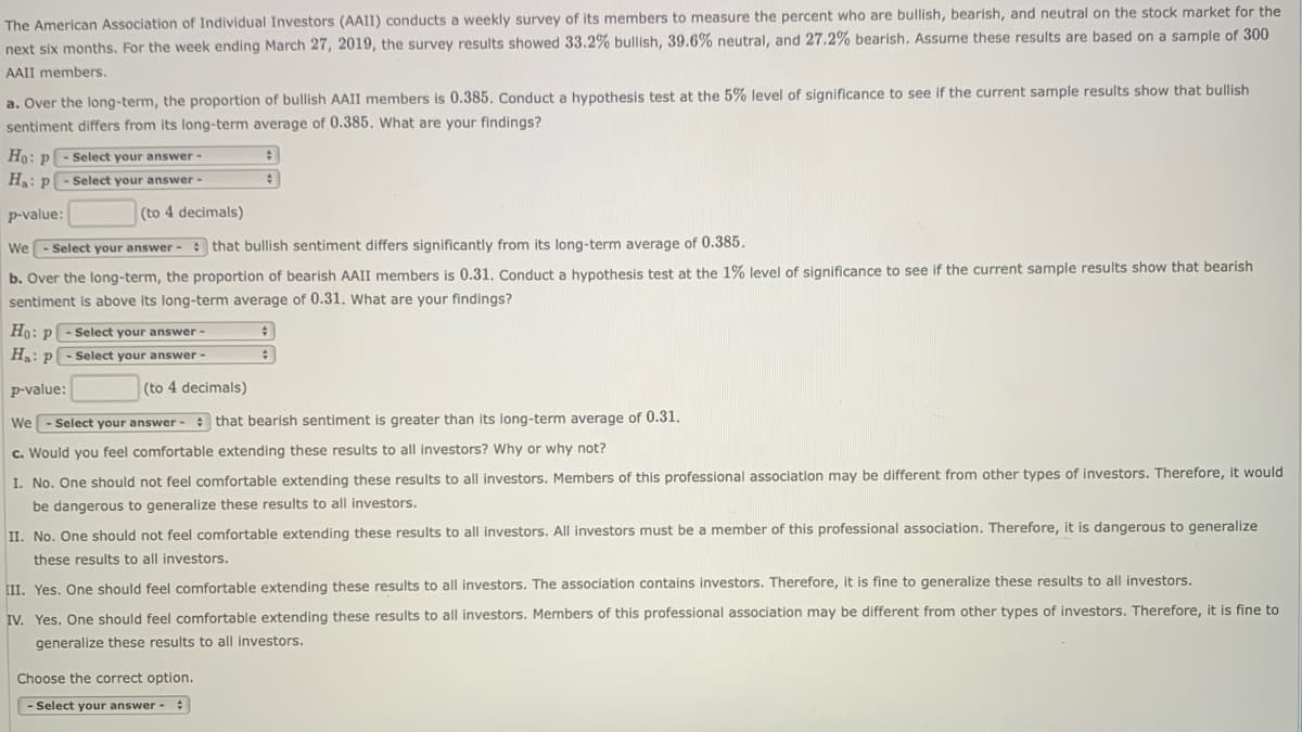 The American Association of Individual Investors (AAII) conducts a weekly survey of its members to measure the percent who are bullish, bearish, and neutral on the stock market for the
next six months. For the week ending March 27, 2019, the survey results showed 33.2% bullish, 39.6% neutral, and 27.2% bearish. Assume these results are based on a sample of 300
AAII members.
a. Over the long-term, the proportion of bullish AAII members is 0.385. Conduct a hypothesis test at the 5% level of significance to see if the current sample results show that bullish
sentiment differs from its long-term average of 0.385, What are your findings?
Ho: p - Select your answer-
H: p- Select your answer -
p-value:
(to 4 decimals)
We - Select your answer - that bullish sentiment differs significantly from its long-term average of 0.385.
b. Over the long-term, the proportion of bearish AAII members is 0.31, Conduct a hypothesis test at the 1% level of significance to see if the current sample results show that bearish
sentiment is above its long-term average of 0.31. what are your findings?
Ho: p - Select your answer -
Ha: p
Select your answer -
p-value:
(to 4 decimals)
We- Select your answer - that bearish sentiment is greater than its long-term average of 0.31.
c. Would you feel comfortable extending these results to all investors? Why or why not?
I. No. One should not feel comfortable extending these results to all investors. Members of this professional association may be different from other types of investors. Therefore, it would
be dangerous to generalize these results to all investors.
II. No. One should not feel comfortable extending these results to all investors. All investors must be a member of this professional association. Therefore, it is dangerous to generalize
these results to all investors.
II. Yes. One should feel comfortable extending these results to all investors. The association contains investors. Therefore, it is fine to generalize these results to all investors.
IV. Yes. One should feel comfortable extending these results to all investors. Members of this professional association may be different from other types of investors. Therefore, it is fine to
generalize these results to all investors.
Choose the correct option.
- Select your answer - :
