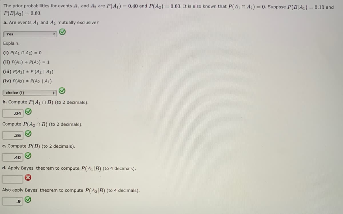 The prior probabilities for events A1 and A2 are P(A1) = 0.40 and P(A2) = 0.60. It is also known that P(A1N A2) = 0. Suppose P(B|A1) = 0.10 and
P(B|A2) = 0.60.
a. Are events A1 and A2 mutually exclusive?
Yes
Explain.
(i) P(A1 N A2) = 0
(ii) P(A1) + P(A2) = 1
(iii) P(A2) # P (A2 | A1)
(iv) P(A2) # P(A2 | A1)
choice (i)
b. Compute P(A1 B) (to 2 decimals).
.04
Compute P(A2 N B) (to 2 decimals).
.36
c. Compute P(B) (to 2 decimals).
.40
d. Apply Bayes' theorem to compute P(A1|B) (to 4 decimals).
Also apply Bayes' theorem to compute P(A2|B) (to 4 decimals).
.9
