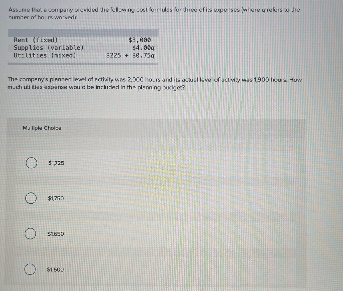 Assume that a company provided the following cost formulas for three of its expenses (where q refers to the
number of hours worked):
Rent (fixed)
Supplies (variable)
Utilities (mixed)
$3,000
$4.00q
$225 + $0.75q
The company's planned level of activity was 2,000 hours and its actual level of activity was 1,900 hours. How
much utilities expense would be included in the planning budget?
Multiple Choice
O $1,725
$1,750
$1,650
$1,500
