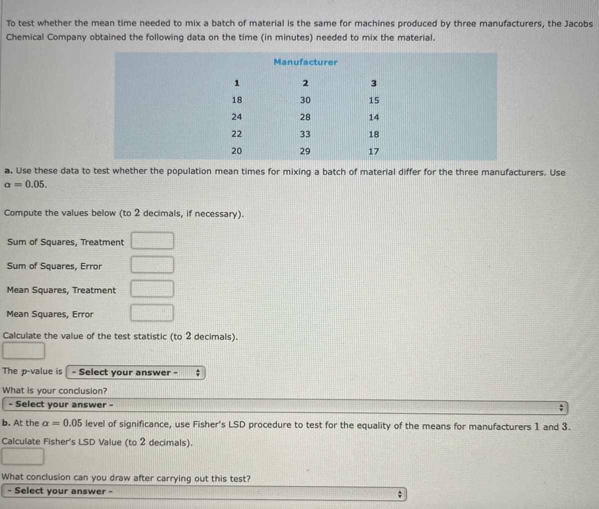 To test whether the mean time needed to mix a batch of material is the same for machines produced by three manufacturers, the Jacobs
Chemical Company obtained the following data on the time (in minutes) needed to mix the material.
Manufacturer
2
18
30
15
24
28
14
22
33
18
20
29
17
a. Use these data to test whether the population mean times for mixing a batch of material differ for the three manufacturers. Use
a = 0.05.
Compute the values below (to 2 decimals, if necessary).
Sum of Squares, Treatment
Sum of Squares, Error
Mean Squares, Treatment
Mean Squares, Error
Calculate the value of the test statistic (to 2 decimals).
The p-value is
Select your answer -
What is your conclusion?
- Select your answer -
b. At the a = 0.05 level of significance, use Fisher's LSD procedure to test for the equality of the means for manufacturers 1 and 3.
Calculate Fisher's LSD Value (to 2 decimals).
What conclusion can you draw after carrying out this test?
- Select your answer-
