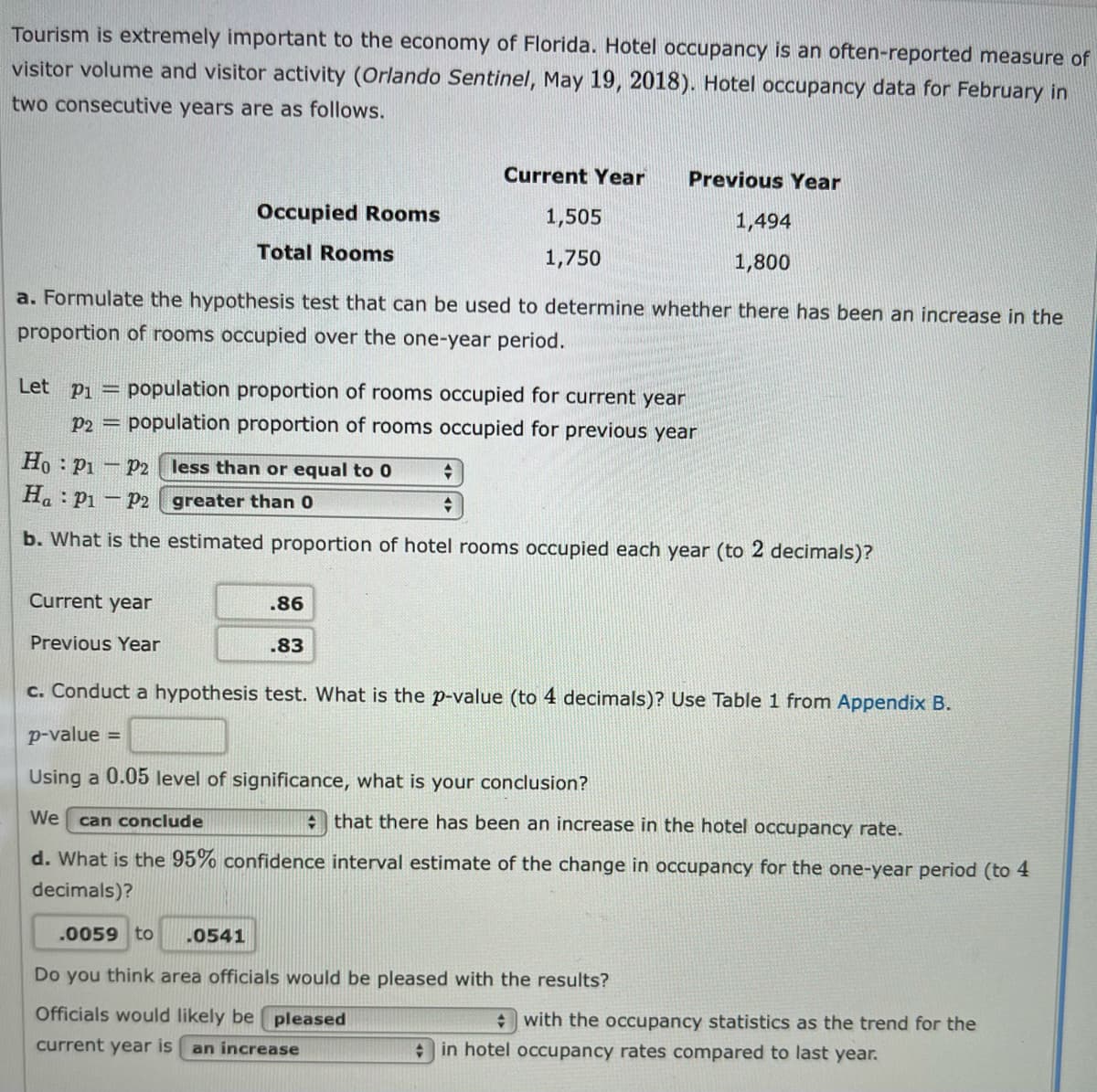 Tourism is extremely important to the economy of Florida. Hotel occupancy is an often-reported measure of
visitor volume and visitor activity (Orlando Sentinel, May 19, 2018). Hotel occupancy data for February in
two consecutive years are as follows.
Current Year
Previous Year
Occupied Rooms
1,505
1,494
Total Rooms
1,750
1,800
a. Formulate the hypothesis test that can be used to determine whether there has been an increase in the
proportion of rooms occupied over the one-year period.
Let pi = population proportion of rooms occupied for current year
P2 =
lation proportion of rooms occupied for previous year
Ho Pi – p2 less than or equal to 0
Ha: Pi - p2 greater than 0
b. What is the estimated proportion of hotel rooms occupied each year (to 2 decimals)?
Current year
.86
Previous Year
.83
c. Conduct a hypothesis test. What is the p-value (to 4 decimals)? Use Table 1 from Appendix B.
p-value =
Using a 0.05 level of significance, what is your conclusion?
We
A that there has been an increase in the hotel occupancy rate.
can conclude
d. What is the 95% confidence interval estimate of the change in occupancy for the one-year period (to 4
decimals)?
.0059 to
.0541
Do you think area officials would be pleased with the results?
Officials would likely be pleased
+ with the occupancy statistics as the trend for the
current year is
an increase
+ in hotel occupancy rates compared to last year.
