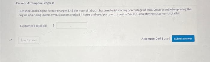 Current Attempt in Progress
Blossom Small Engine Repair charges $45 per hour of labor. It has a material loading percentage of 40%. On a recent job replacing the
engine of a riding lawnmower, Blossom worked 4 hours and used parts with a cost of $430, Calculate the customer's total bill.
Customer's total bill
Save for Later
$
Attempts: 0 of 1 used
Submit Answer