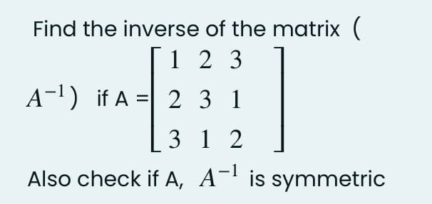 Find the inverse of the matrix (
1 2 3
A-1) if A =| 2 3 1
3 1 2
Also check if A, A-' is symmetric
