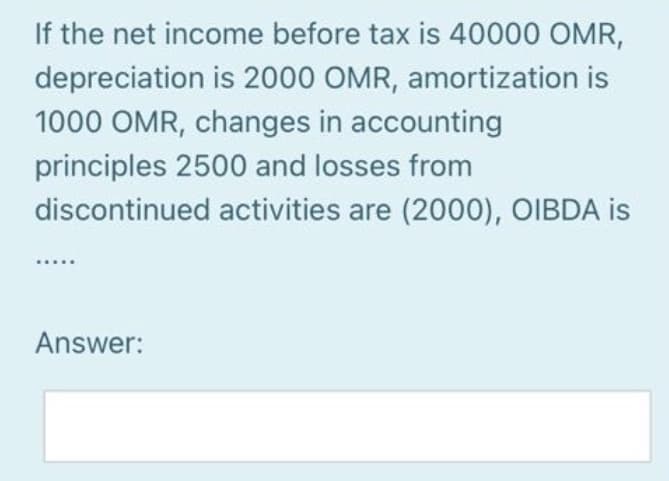 If the net income before tax is 40000 OMR,
depreciation is 2000 OMR, amortization is
1000 OMR, changes in accounting
principles 2500 and losses from
discontinued activities are (2000), OIBDA is
Answer:
