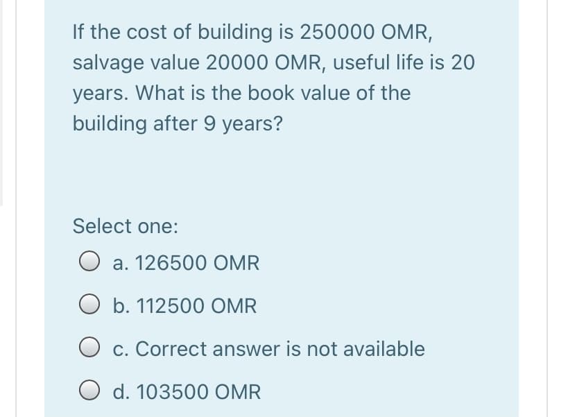 If the cost of building is 250000 OMR,
salvage value 20000 OMR, useful life is 20
years. What is the book value of the
building after 9 years?
Select one:
a. 126500 OMR
O b. 112500 OMR
c. Correct answer is not available
O d. 103500 OMR
