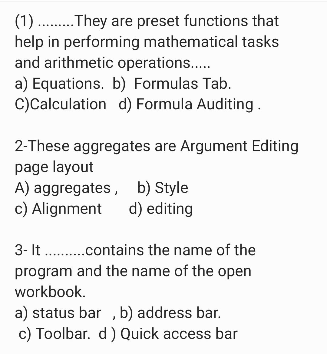 (1) ....They are preset functions that
help in performing mathematical tasks
and arithmetic operations.....
a) Equations. b) Formulas Tab.
C)Calculation d) Formula Auditing.
2-These aggregates are Argument Editing
page layout
A) aggregates, b) Style
c) Alignment
d) editing
3- It . .contains the name of the
.... ... ...
program and the name of the open
workbook.
a) status bar ,b) address bar.
c) Toolbar. d ) Quick access bar
