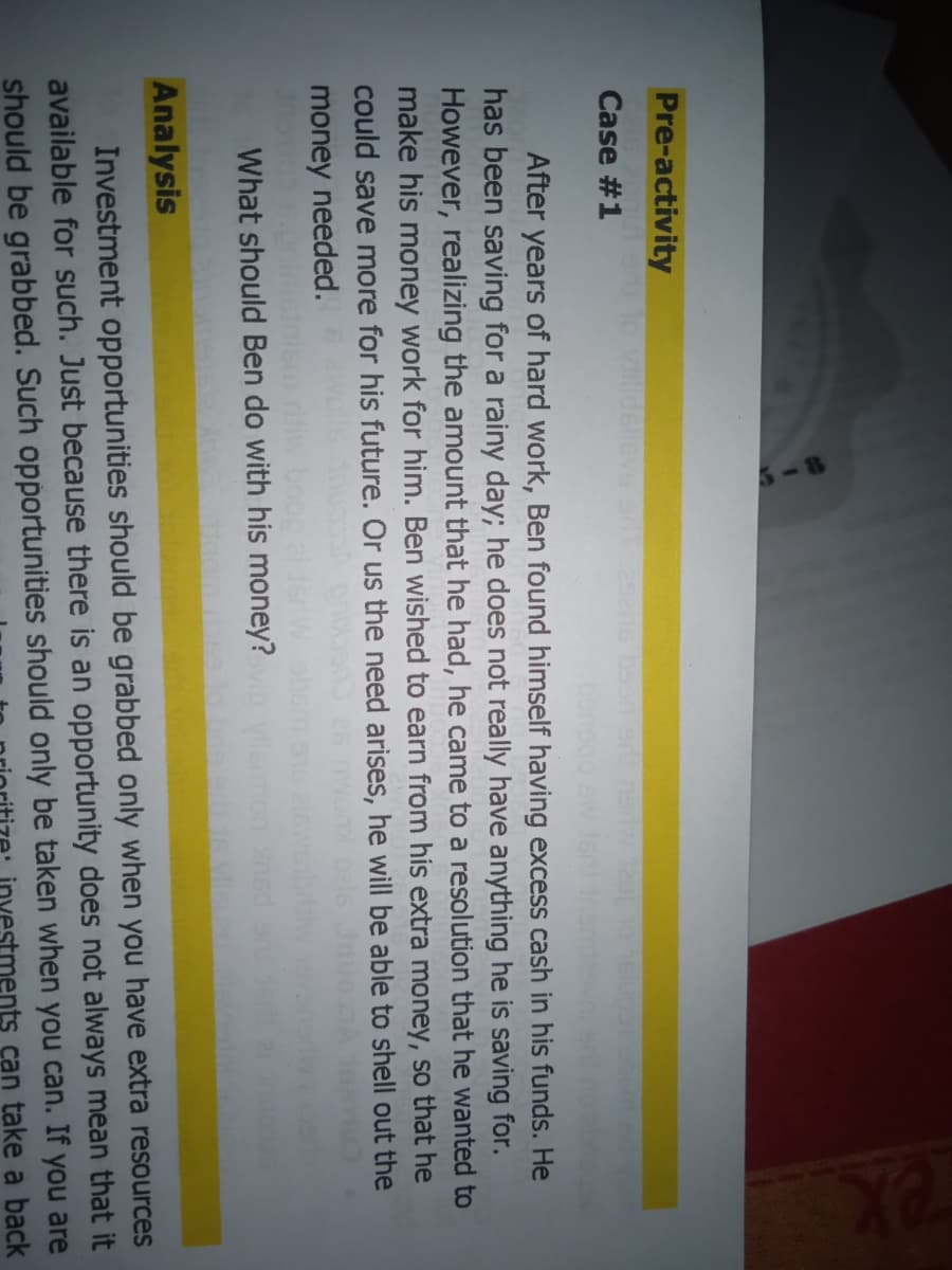 Pre-activity
llidelievs t29he bson er
Case #1
After years of hard work, Ben found himself having excess cash in his funds. He
has been saving for a rainy day; he does not really have anything he is saving for.
However, realizing the amount that he had, he came to a resolution that he wanted to
make his money work for him. Ben wished to earn from his extra money, so that he
could save more for his future. Or us the need arises, he will be able to shell out the
money needed.
What should Ben do with his money?
Analysis
Investment opportunities should be grabbed only when you have extra resources
available for such. Just because there is an opportunity does not always mean that it
should be grabbed. Such opportunities should only be taken when you can.
you are
investments can take a back
