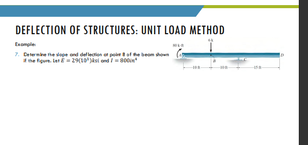 DEFLECTION OF STRUCTURES: UNIT LOAD METHOD
Example:
7. Determine the slope and def lection at point B of the beam shown
if the figure. Let E = 29(103)ksi and I = 800in*
15 f
