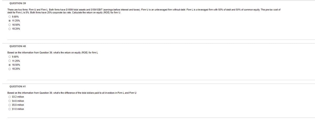 QUESTION 39
There are two firms: Firm U and Firm L. Both firms have $100M total assets and $15M EBIT (earnings before interest and taxes). Firm U is an unleveraged firm without debt. Firm L is a leveraged firm with 50% of debt and 50% common equity. The pre-tax cost of
debt for Firm L is 8%. Both firms have 25% corporate tax rate. Calculate the return on equity (ROE) for firm U.
O 9.60%
Ⓒ 11.25%
O 16.50%
O 18.20%
QUESTION 40
Based on the information from Question 39, what's the return on equity (ROE) for firm L
O 9.60%
O 11.25%
Ⓒ 16.50%
O 18.20%
QUESTION 41
Based on the information from Question 39, what's the difference of the total dollars paid to all investors in Firm L and Firm U
O $3.2 million
O $4.8 million
O $5.8 million
O $1.0 million