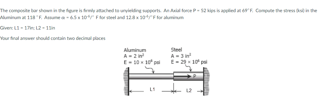 The composite bar shown in the figure is firmly attached to unyielding supports. An Axial force P = 52 kips is applied at 69° F. Compute the stress (ksi) in the
Aluminum at 118 ° F. Assume a = 6.5 x 10-6/° F for steel and 12.8 x 10-6/° F for aluminum
Given: L1 = 17in; L2 = 11in
Your final answer should contain two decimal places
Aluminum
A = 2 in?
E = 10 x 10° psi
Steel
A = 3 in?
E = 29 x 106 psi
L1
L2
