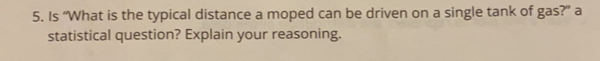 5. Is "What is the typical distance a moped can be driven on a single tank of gas?" a
statistical question? Explain your reasoning.