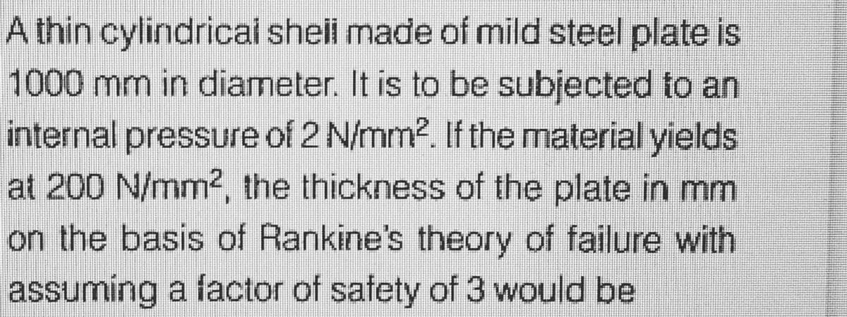 A thin cylindrical shell made of mild steel plate is
1000 mm in diameter. It is to be subjected to an
internal pressure of 2 N/mm². If the material yields
at 200 N/mm², the thickness of the plate in mm
on the basis of Rankine's theory of failure with
assuming a factor of safety of 3 would be