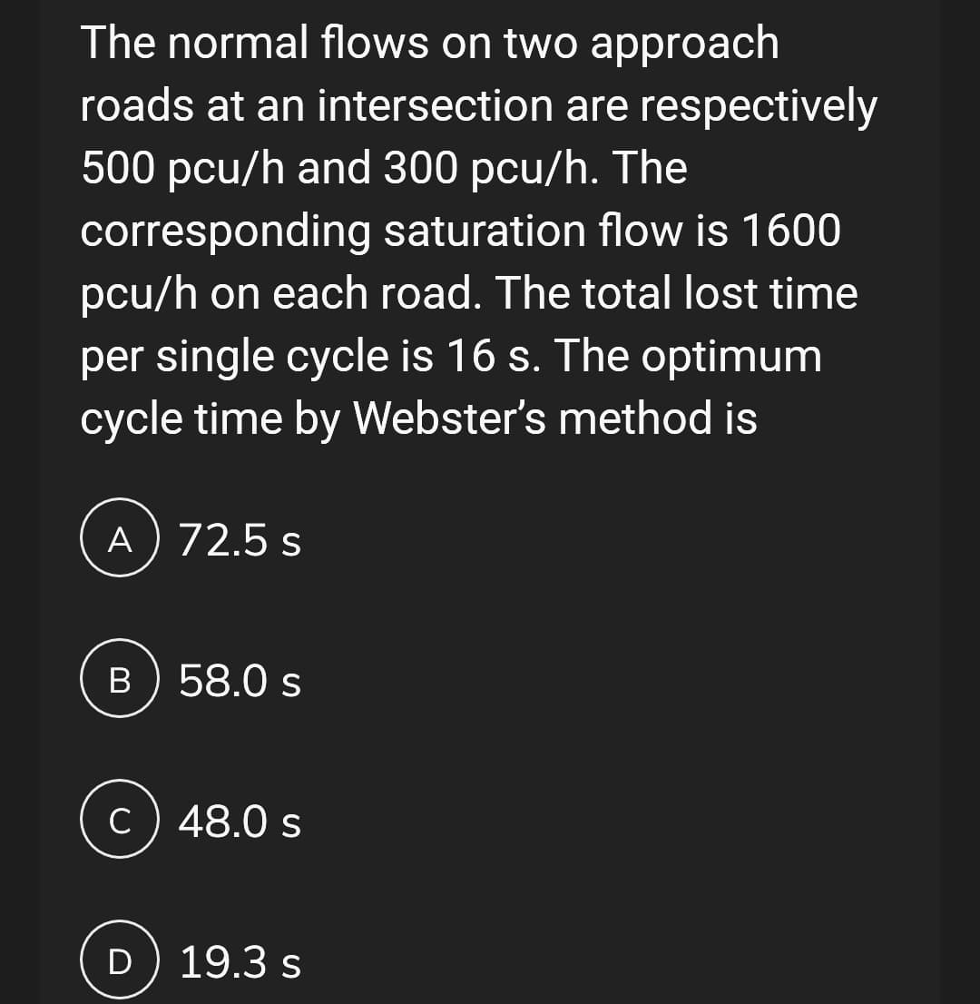 The normal flows on two approach
roads at an intersection are respectively
500 pcu/h and 300 pcu/h. The
corresponding saturation flow is 1600
pcu/h on each road. The total lost time
per single cycle is 16 s. The optimum
cycle time by Webster's method is
A) 72.5 s
B 58.0 s
c) 48.0 s
D) 19.3 s