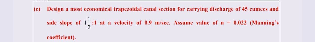 (c)
Design a most economical trapezoidal canal section for carrying discharge of 45 cumecs and
side slope of
¹:1
1:1 at a velocity of 0.9 m/sec. Assume value of n = 0.022 (Manning's
2
coefficient).