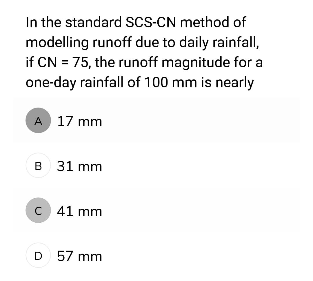 In the standard SCS-CN method of
modelling runoff due to daily rainfall,
if CN = 75, the runoff magnitude for a
one-day rainfall of 100 mm is nearly
A 17 mm
B 31 mm
C 41 mm
D 57 mm