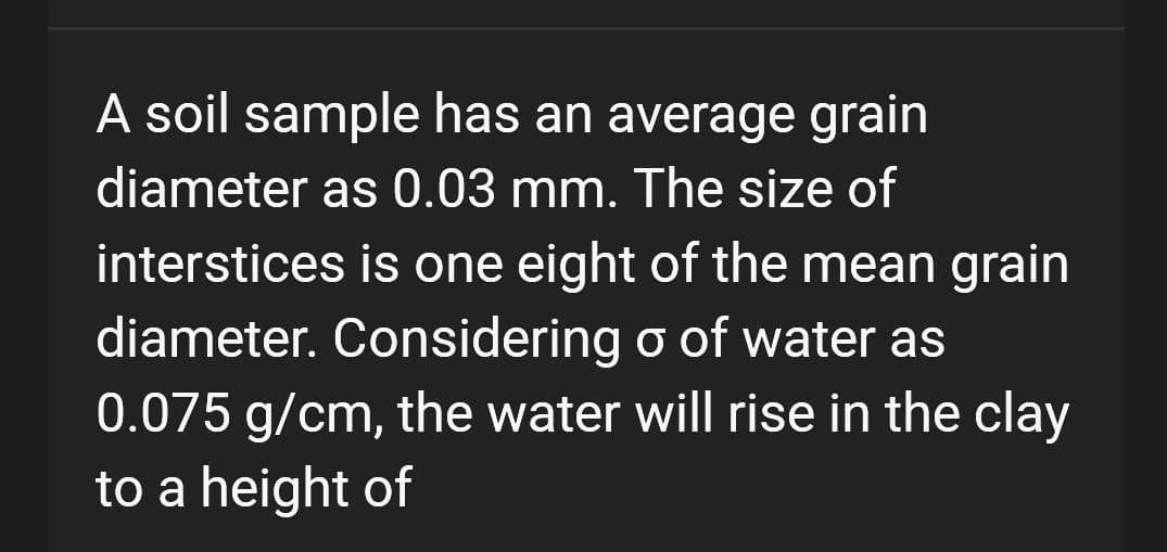 A soil sample has an average grain
diameter as 0.03 mm. The size of
interstices is one eight of the mean grain
diameter. Considering o of water as
0.075 g/cm, the water will rise in the clay
to a height of