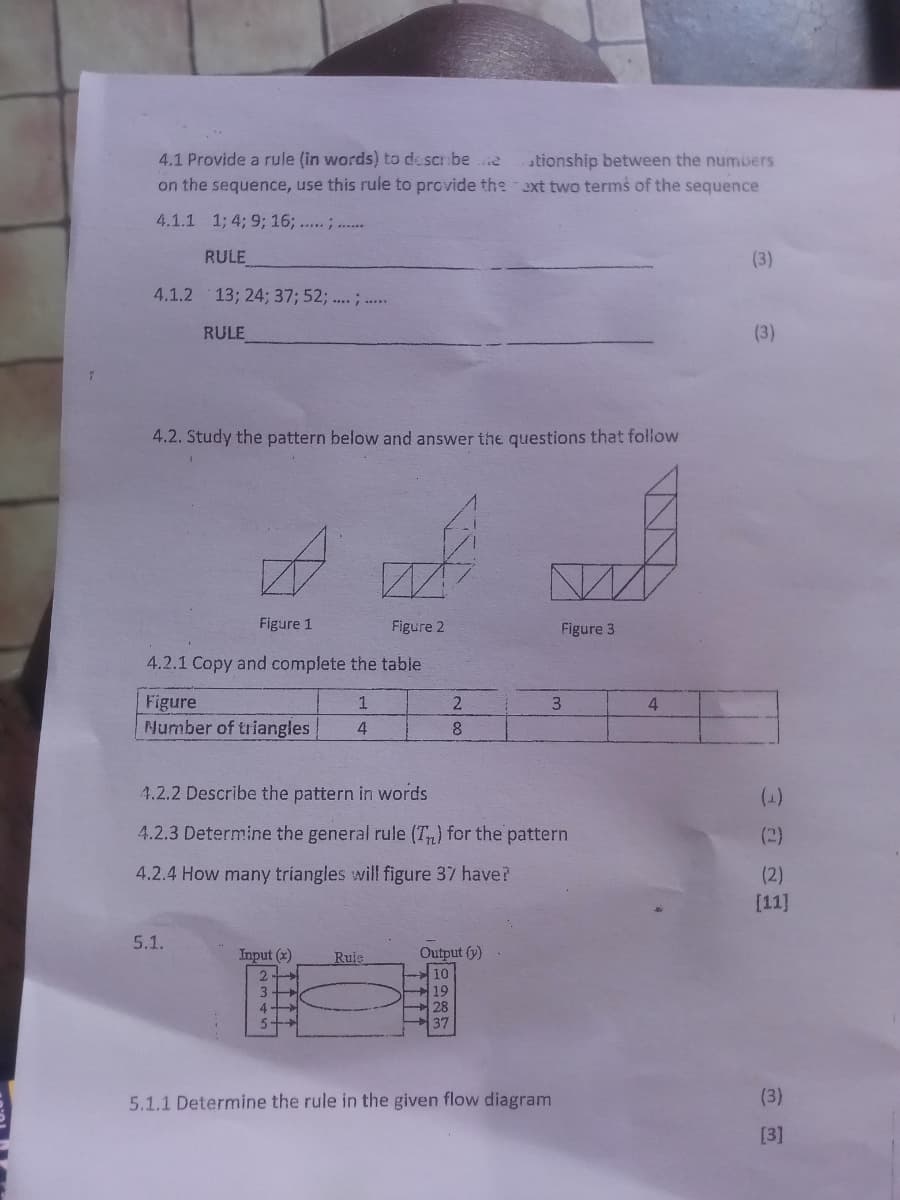 4.1 Provide a rule (in words) to describe .e
on the sequence, use this rule to provide the xt two terms of the sequence
ationship between the numbers
4.1.1 1; 4; 9; 16; ..... ; .....
RULE
(3)
4.1.2
13; 24; 37; 52; .... ; ....
RULE
(3)
4.2. Study the pattern below and answer the questions that follow
Figure 1
Figure 2
Figure 3
4.2.1 Copy and complete the table
Figure
Number of triangles
3
4
8
4.2.2 Describe the pattern in words
4.2.3 Determine the general rule (Tn) for the pattern
(2)
4.2.4 How many tríangles will figure 37 have?
(2)
[11]
5.1.
Input (2)
Ruje
Output (y)
10
19
28
37
3
4
5.
5.1.1 Determine the rule in the given flow diagram
(3)
[3]
