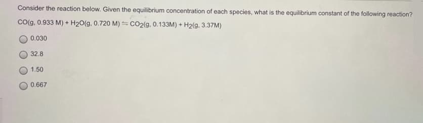 Consider the reaction below. Given the equilibrium concentration of each species, what is the equilibrium constant of the following reaction?
Co(g, 0.933 M) + H20(g, 0.720 M) =CO2(g, 0.133M) + H2(g, 3.37M)
0.030
32.8
1.50
0.667
