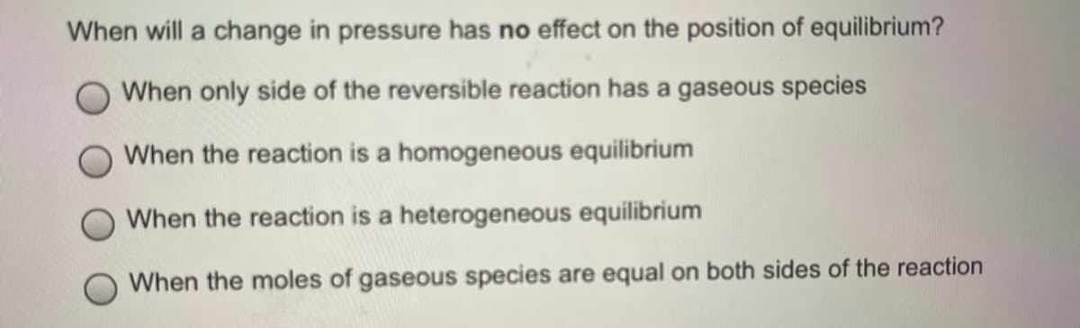 When will a change in pressure has no effect on the position of equilibrium?
When only side of the reversible reaction has a gaseous species
When the reaction is a homogeneous equilibrium
When the reaction is a heterogeneous equilibrium
When the moles of gaseous species are equal on both sides of the reaction
