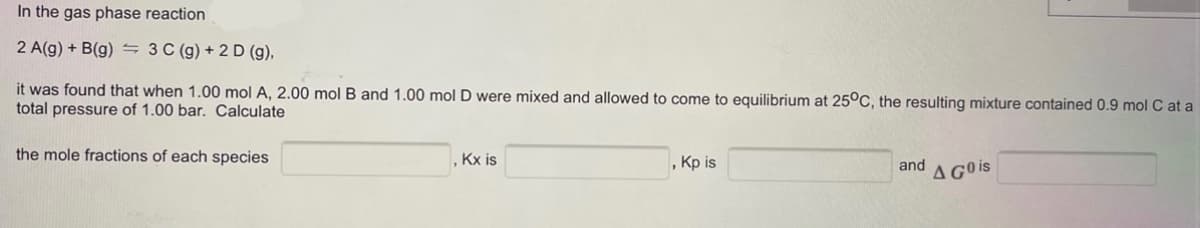 In the gas phase reaction
2 A(g) + B(g) 3 C (g) + 2 D (g),
it was found that when 1.00 mol A, 2.00 mol B and 1.00 mol D were mixed and allowed to come to equilibrium at 25°C, the resulting mixture contained 0.9 mol C at a
total pressure of 1.00 bar. Calculate
the mole fractions of each species
, Kx is
, Kp is
and
A GO is
