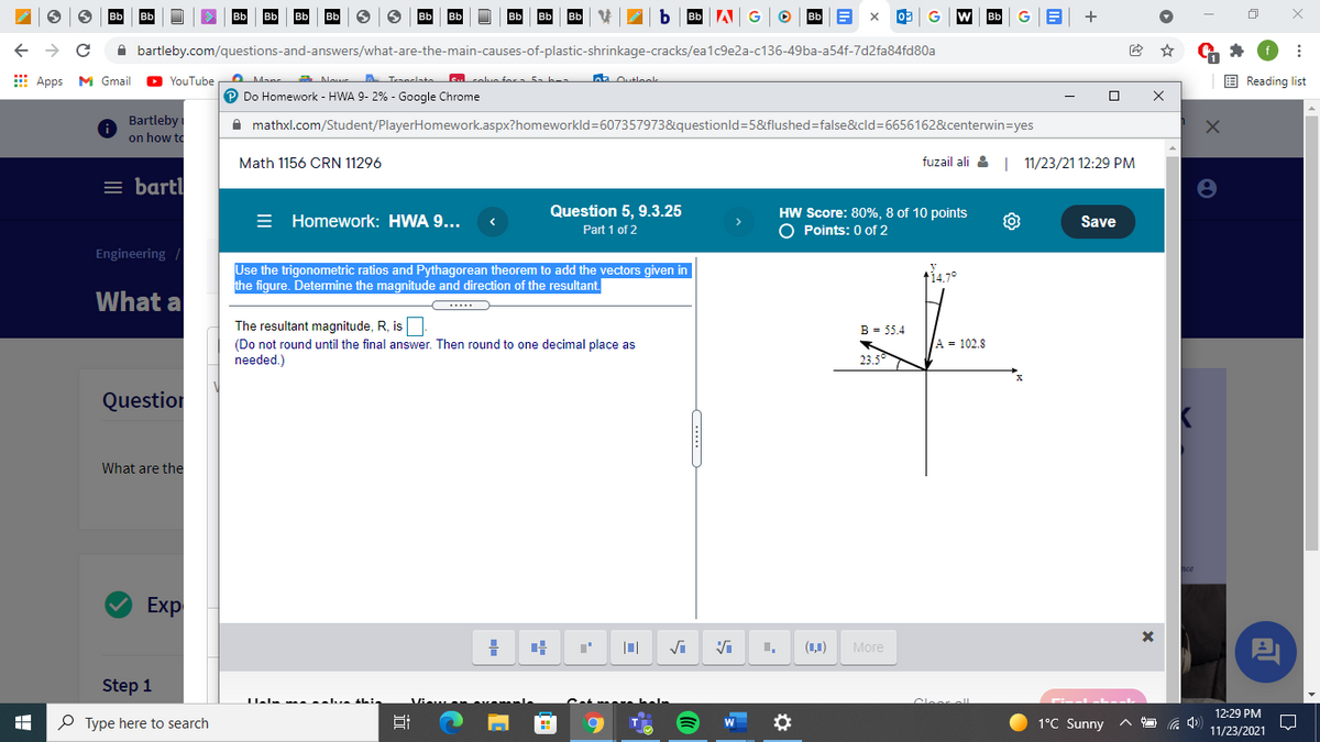 A bartleby.com/questions-and-answers/what-are-the-main-causes-of-plastic-shrinkage-cracks/ea1c9e2a-c136-49ba-a54f-7d2fa84fd80a
E Apps M Gmail
YouTube
E Reading list
P Do Homework - HWA 9- 2% - Google Chrome
Bartleby
on how to
A mathxl.com/Student/PlayerHomework.aspx?homeworkld=607357973&questionld=5&flushed=false&cld=6656162&centerwin=yes
Math 1156 CRN 11296
fuzail ali &
11/23/21 12:29 PM
= bart
Question 5, 9.3.25
= Homework: HWA 9...
HW Score: 80%, 8 of 10 points
O Points: 0 of 2
Save
Part 1 of 2
Engineering
Use the trigonometric ratios and Pythagorean theorem to add the vectors given in
the figure. Determine the magnitude and direction of the resultant.
t14.7°
What a
The resultant magnitude, R, is
B = 55.4
(Do not round until the final answer. Then round to one decimal place as
needed.)
A = 102.8
23.5
Question
What are the
Exp
(1,1)
More
Step 1
الم عد
12:29 PM
O Type here to search
Hi
1°C Sunny
11/23/2021
