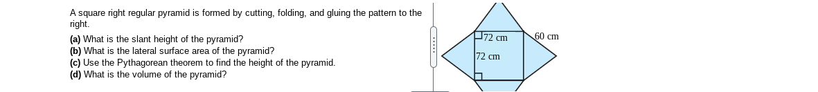 A square right regular pyramid is formed by cutting, folding, and gluing the pattern to the
right.
72 cm
60 cm
(a) What is the slant height of the pyramid?
(b) What is the lateral surface area of the pyramid?
(c) Use the Pythagorean theorem to find the height of the pyramid.
(d) What is the volume of the pyramid?
72 cm
