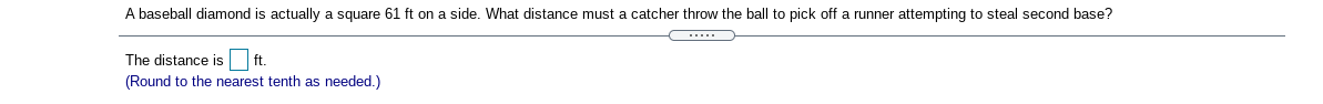 A baseball diamond is actually a square 61 ft on a side. What distance must a catcher throw the ball to pick off a runner attempting to steal second base?
The distance is ft.
(Round to the nearest tenth as needed.)
