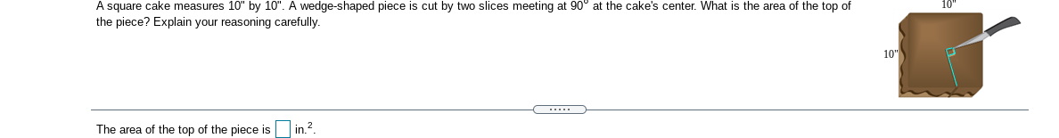 A square cake measures 10" by 10". A wedge-shaped piece is cut by two slices meeting at 90° at the cake's center. What is the area of the top of
the piece? Explain your reasoning carefully.
10"
.....
The area of the top of the piece is
in.2.
