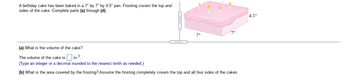 A birthday cake has been baked in a 7" by 7" by 4.5" pan. Frosting covers the top and sides of the cake. Complete parts (a) through (d).

Diagram:
- The diagram shows a square cake with pink frosting on the top and all four sides.
- The dimensions of the cake are labeled as 7" for the length, 7" for the width, and 4.5" for the height.
- There are candles on top of the cake.

(a) What is the volume of the cake?

The volume of the cake is [  ] in.³.  
(Type an integer or a decimal rounded to the nearest tenth as needed.)

(b) What is the area covered by the frosting? Assume the frosting completely covers the top and all four sides of the cake.