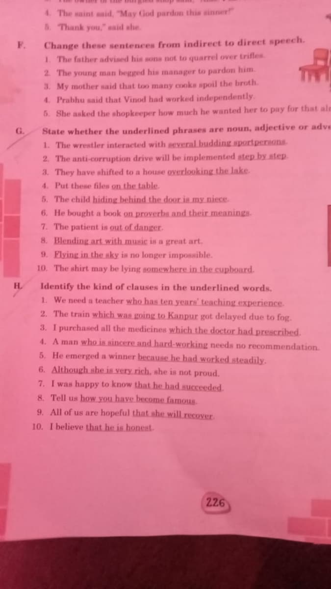 4. The saint said, "May God pardon this sinner"
5. Thank you," said she.
Change these sentences from indirect to direct speech.
1. The father advised his sons not to quarrel over trifles.
F.
2. The young man begged his manager to pardon him.
3. My mother said that too many cooks spoil the broth.
4. Prabhu said that Vinod had worked independently.
5. She asked the shopkeeper how much he wanted her to pay for that aln
State whether the underlined phrases are noun, adjective or adve
1. The wrestler interacted with several budding sportperHona
2. The anti-corruption drive will be implemented step by step.
3. They have shifted to a house overlooking the lake.
4. Put these files on the table.
5. The child hiding behind the door is my niece.
G.
6. He bought a book on proverbs and their meanings.
7. The patient is out of danger.
8. Blending art with music is a great art.
9. Flying in the sky is no longer impossible.
10. The shirt may be lying somewhere in the cupboard.
H.
Identify the kind of clauses in the underlined words.
1. We need a teacher who has ten years' teaching experience.
2. The train which was going to Kanpur got delayed due to fog.
3. I purchased all the medicines which the doctor had prescribed.
4. A man who is sincere and hard-working needs no recommendation.
5. He emerged a winner because he had worked steadily.
6. Although she is very rich., she is not proud.
7. I was happy to know that he had succeeded.
8. Tell us how you have become famous.
9. All of us are hopeful that she will recover.
10. I believe that he is honest.
226
