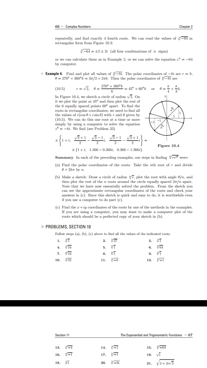 Complex Numbers
Chapter 2
66
repeatedly, and find exactly 4 fourth roots. We can read the values of 64 in
rectangular form from Figure 10.3:
V-64=+2 ± 2i (all four combinations of ± signs)
or we can calculate them as in Example 2, or we can solve the equation 24 = -64
by computer
Example 4. Find and plot all values of -81. The polar coordinates of -8i are r = 8,
0 270°360°k = 3T/2 2Tk. Then the polar coordinates of -8i are
270+360°k
= 45°+60°k or
(10.5)
In Figure 10.4, we sketch a circle of radius V2. On
it we plot the point at 45° and then plot the rest of
the 6 equally spaced points 60° apart. To find the
roots in rectangular coordinates, we need to find all
the values of r(cos 0 i sin 0) with r and 0 given by
(10.5). We can do this one root at a time or more
simply by using a computer to solve the equation
26 = -8i. We find (see Problem 33)
Figure 10.4
1
1.366 -0.366i, 0.366-1.366i}.
Summary In each of the preceding examples, our steps in finding Vrei were
(a) Find the polar coordinates of the roots: Take the nth root of r and divide
e+2kT by n.
(b) Make a sketch: Draw a circle of radius, plot the root with angle 0/n, and
then plot the rest of the n roots around the circle equally spaced 2T/n apart.
Note that we have now essentially solved the problem. From the sketch you
can see the approximate rectangular coordinates of the roots and check your
answers in (c). Since this sketch is quick and easy to do, it is worthwhile even
if you use a computer to do part (c)
(c) Find the r+iy coordinates of the roots by one of the methods in the examples.
If you are using a computer, you may want to make a computer plot of the
roots which should be a perfected copy of your sketch in (b).
PROBLEMS, SECTION 10
Follow steps (a), (b), (c) above to find all the values of the indicated roots
VT
2. 27
VT
1.
3.
VI6
5.
4.
6.
7.
32
11. S
10.
12.
Section 11
The Exponential and Trigonometric Functions
67
64
14
13.
15.
16
17
19
2+2iv3
20.
21
