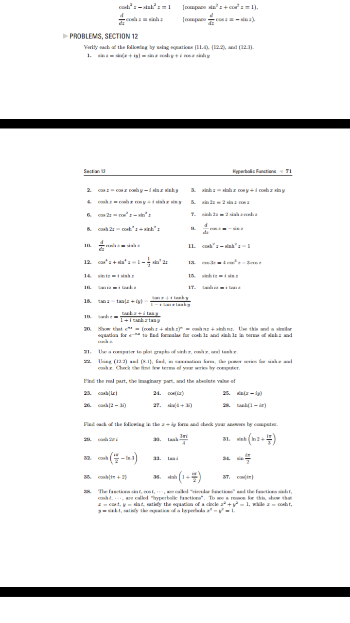 cosh2z-sinh2z = 1
(compare sin z + cos? z = 1),
d
Cosh z= sinh
d
(compare cos z-sinz).
sin 2)
dz
PROBLEMS, SECTION 12
Verify each of the following by using equations (11.4), (12.2), and (12.3).
1. sin zsin(riy)sin r cosh y+i cos r sinh y
Hyperbolic Functions 71
Section 12
sinh zsinhr cos y +i cosh z sin y
Cos zcos r cosh y-i sin z sinh y
2.
3.
Cosh z= cosh z cos y +i sinh r sin y
4.
sin 2z2 sin z cos z
5.
Cos 2z cos2- sin
sinh 2z 2 sinh z cosh z
6.
d
COs 2 sin
dz
cosh 2:= COsh+ sinh2
2+ sinh2
9.
8.
d
Cosh z= sinhz
P
11. cosh-sinh2 z = 1
10.
Cos
sin : = 1 --sin 22
cos 3z=4 cos3 z-3
cos z
12.
13.
15. sinh izi sin z
sin iz=i sinh
14.
tanhizi tan z
tan iz=itanh
17.
16.
tan zi tanh y
tanz= tan( +y)= itanrtanhy
18.
tanhri tan y
1+i tanhr tany
tanh z
19.
Show that ez = (cosh zsinh z) = coshnz sinh nz. Use this and a similar
equation for e- to find formulas for cosh 3z and sinh 3z in terms of sinh z and
cosh
20.
Use a computer to plot graphs of sinh r, cosh z, and tanh z.
21
22. Using (12.2) and (8.1), find, in summation form, the power series for sinh z and
Cosh . Check the first few terms of your series by computer
Find the real part, the imaginary part, and the absolute value of
23. соsh(ix)
24. сок(ir)
25. sin(-iy)
tanh(1 i)
26. соsh(2 -3)
27. sin(4+3i)
28.
Find each of the following in the r+iy form and check your answers by computer.
Злі
tanh
sinh In 2+
cosh 2i
31.
29.
30.
(
(-)
in
cosh
sin
32
In 3
33
tan i
34
37. сов (iя)
35. cosh(i+2)
sinh 1
36.
The functions sin t, cos t,are called "circular functions" and the functions sinh t,
cosh t, are called "hyperbolic functions". To see a reason for this, show that
zcost, y sin t, satisfy the equation of a circle 2 y= 1, while z = cosh t,
y=sinh t, satisfy the equation of a hyperbola z2-y= 1
