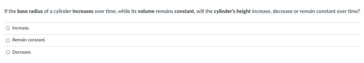 If the base radius of a cylinder increases over time, while its volume remains constant, will the cylinder's height increase, decrease or remain constant over time?
Increase.
Remain constant.
Decrease.
