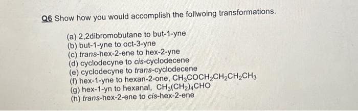 Q6 Show how you would accomplish the follwoing transformations.
(a) 2,2dibromobutane to but-1-yne
(b) but-1-yne to oct-3-yne
(c) trans-hex-2-ene to hex-2-yne
(d) cyclodecyne to cis-cyclodecene
(e) cyclodecyne to trans-cyclodecene
(f) hex-1-yne to hexan-2-one, CH3COCH₂CH₂CH₂CH3
(g) hex-1-yn to hexanal, CH3(CH₂)4CHO
(h) trans-hex-2-ene to cis-hex-2-ene