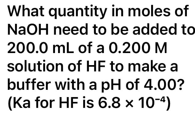 What quantity in moles of
NaOH need to be added to
200.0 mL of a 0.200 M
solution of HF to make a
buffer with a pH of 4.00?
(Ka for HF is 6.8 x 10-4)