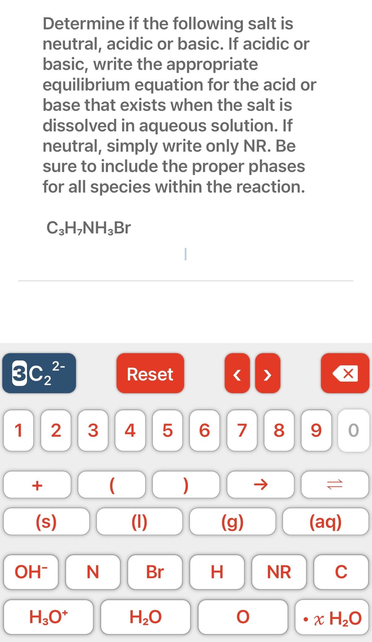 Determine if the following salt is
neutral, acidic or basic. If acidic or
basic, write the appropriate
equilibrium equation for the acid or
base that exists when the salt is
dissolved in aqueous solution. If
neutral, simply write only NR. Be
sure to include the proper phases
for all species within the reaction.
C3H₂NH3Br
3c₂²-
2
1
+
(s)
OH-
2 3 4 5 6 7 8 9
H3O+
Reset
N
O )
(1)
DO
Br
H₂O
< >
H
←
(g)
DO
O
NR
11
(aq)
X
0
C
• x H₂O