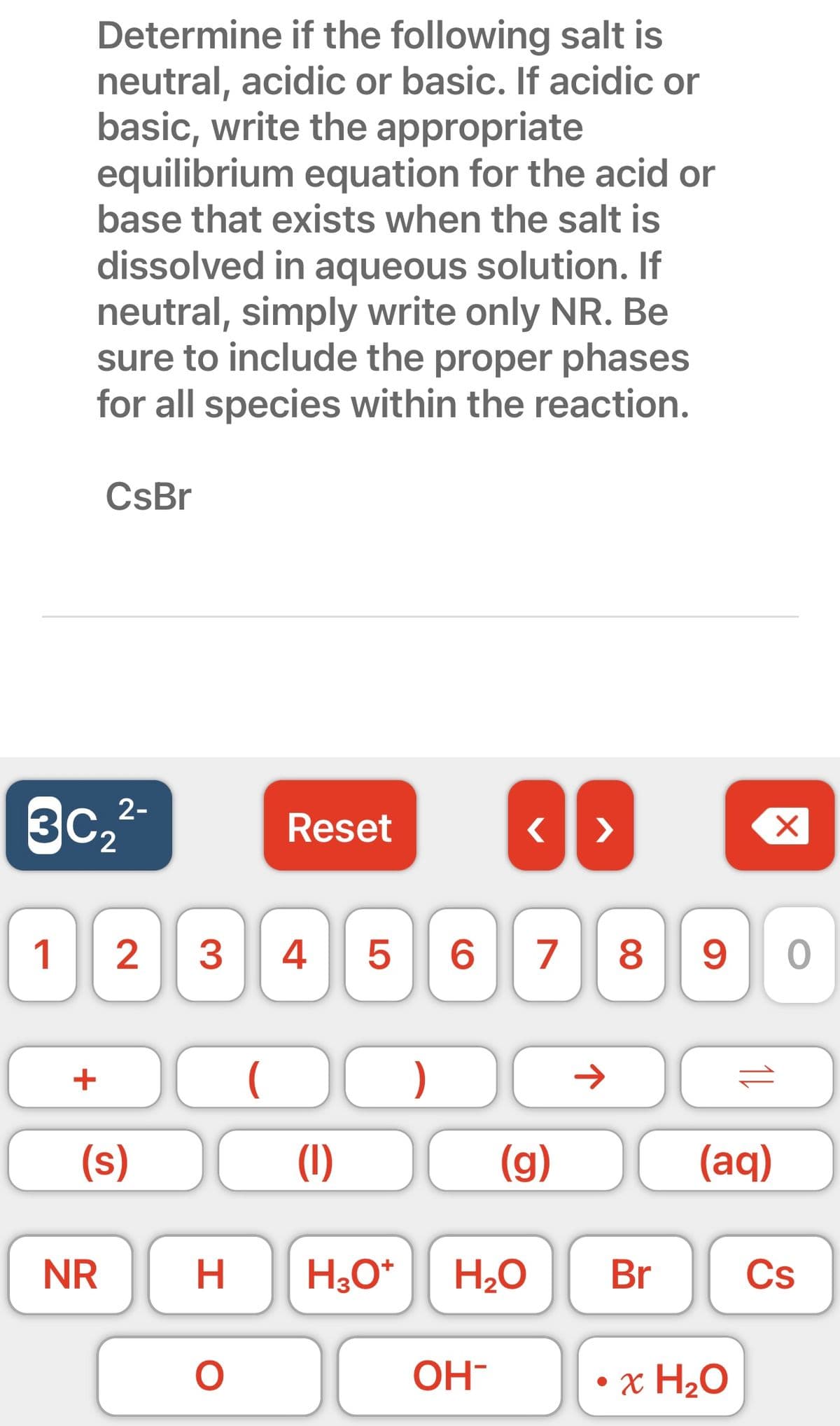 Determine if the following salt is
neutral, acidic or basic. If acidic or
basic, write the appropriate
equilibrium equation for the acid or
base that exists when the salt is
dissolved in aqueous solution. If
neutral, simply write only NR. Be
sure to include the proper phases
for all species within the reaction.
JI
<
1 2 3 4 5 6 7 8 90
CsBr
+
3C₂
2
2-
NR
(s)
H
O
Reset
O
(1)
)
(g)
H3O+ H₂O
OH-
>
→
Br
(aq)
• x H₂O
X
Cs