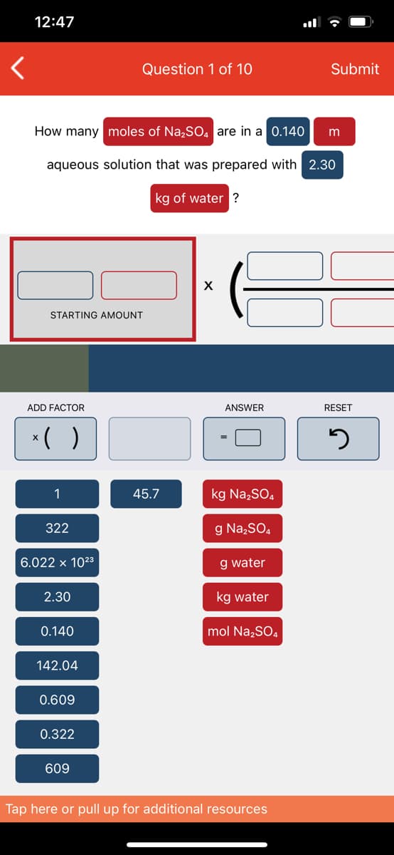 # Calculating Moles of Na₂SO₄ in an Aqueous Solution

## Question 1 of 10

**Problem Statement:**
How many moles of Na₂SO₄ are in a 0.140 m aqueous solution that was prepared with 2.30 kg of water?

## Interactive Calculation Interface:

### Components:
- **Starting Amount Box:**
  - Two input fields, currently empty, labeled "STARTING AMOUNT"
  
- **Mathematical Operations:**
  - Multiplication (`x`)
  - Parentheses for grouping `( )`
  
- **Factor Boxes:**
  - Several numerical buttons with specific values:
    - 1
    - 45.7
    - 322
    - 6.022 x 10²³
    - 2.30
    - 0.140
    - 142.04
    - 0.609
    - 0.322
    - 609
  
- **Unit and Compound Labels:**
  - kg Na₂SO₄
  - g Na₂SO₄
  - g water
  - kg water
  - mol Na₂SO₄

- **Answer Box:**
  - The resulting answer calculated from the interactive inputs will be displayed here.
  
- **Reset Button:**
  - A button to reset the inputs and start over if needed.

### Instructions for Interaction:
1. **Insert Starting Amount:**
   - Enter the given data into the starting amount fields.
   
2. **Add Factors:**
   - Use the provided factor buttons to input necessary values for the calculation.
   
3. **Perform Operations:**
   - Arrange and manipulate the factors using the multiplication and parentheses buttons.
   
4. **Calculate:**
   - The interactive system will compute the result which will be displayed in the 'Answer' box.
   
5. **Reset:**
   - If a mistake is made, press the reset button to clear all fields and start again.

### Example Workflow:
To calculate the number of moles of Na₂SO₄:
1. Enter `2.30` into the starting amount.
2. Select `0.140` for the molality.
3. Follow necessary computations to find the final moles of Na₂SO₄.

## Conclusion
This tool assists in calculating the moles of Na₂SO₄ in an aqueous solution with given