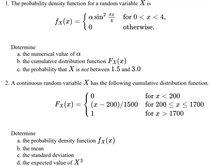 1. The probability density function for a random variable X is
for 0 < x < 4,
fx(x) =
-{a sin' 4 for 0 < z< 4,
otherwise.
Determine
a. the numerical value of œ
b. the cumulative distribution function Fx(x)
c. the probability that X is not between 1.5 and 3.0
2. A continuous random variable X has the following cumulative distribution function.
for x < 200
Fx(x):
(x – 200)/1500 for 200 < x < 1700
1
for x > 1700
Determine
a. the probability density function fx(x)
b. the mean
c. the standard deviation
d. the expected value of X3
