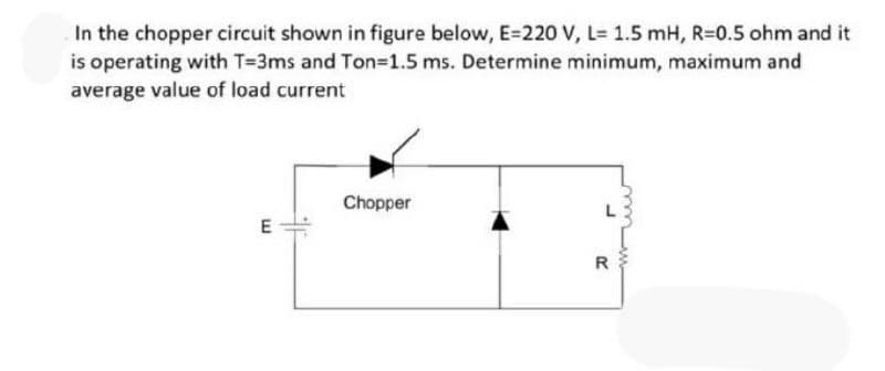 In the chopper circuit shown in figure below, E=220 V, L= 1.5 mH, R=0.5 ohm and it
is operating with T=3ms and Ton=D1.5 ms. Determine minimum, maximum and
average value of load current
Chopper
R
