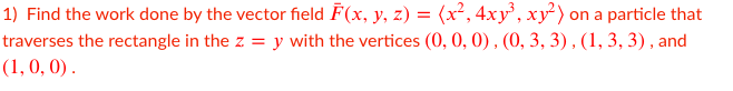 1) Find the work done by the vector field F(x, y, z) = (x², 4xy' , xy² ) on a particle that
traverses the rectangle in the z = y with the vertices (0, 0, 0), (0, 3, 3) , (1, 3, 3) , and
(1, 0, 0) .
