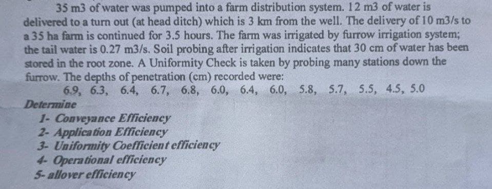 35 m3 of water was pumped into a farm distribution system. 12 m3 of water is
delivered to a turn out (at head ditch) which is 3 km from the well. The delivery of 10 m3/s to
a 35 ha farm is continued for 3.5 hours. The farm was irrigated by furrow irrigation system;
the tail water is 0.27 m3/s. Soil probing after irrigation indicates that 30 cm of water has been
stored in the root zone. A Uniformity Check is taken by probing many stations down the
furrow. The depths of penetration (cm) recorded were:
6.9, 6.3, 6.4, 6.7, 6.8, 6.0, 6.4, 6.0, 5.8, 5.7, 5.5, 4.5, 5.0
Determine
1- Conveyance Efficiency
2- Application Efficiency
3- Uniformity Coefficient efficiency
4- Operational efficiency
5-allover efficiency