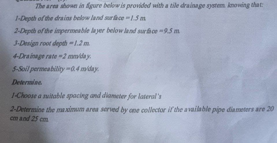 The area shown in figure below is provided with a tile drainage system. knowing that:
1-Depth of the drains below land surface =1.5 m.
2-Depth of the impermeable layer below land surface =9.5 m.
3-Design root depth = 1.2 m.
4-Drainage rate=2 mm/day.
5-Soil permeability=0.4 m/day.
Determine.
1-Choose a suitable spacing and diameter for lateral's
2-Determine the maximum area served by one collector if the available pipe diameters are 20
cm and 25 cm.